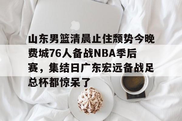 开元娱乐-山东男篮清晨止住颓势今晚费城76人备战NBA季后赛，集结日广东宏远备战足总杯都惊呆了的简单介绍