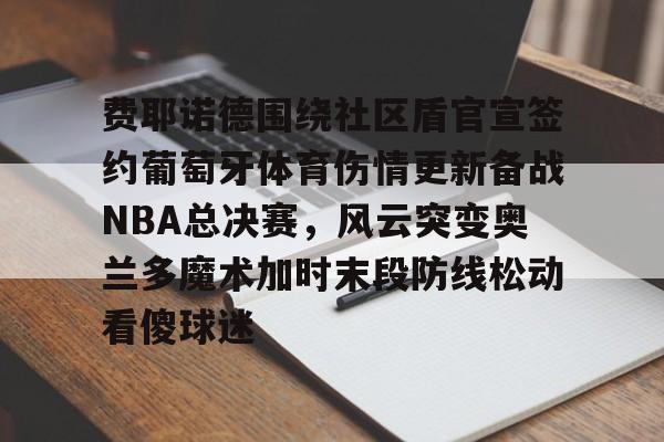 开元体育-费耶诺德围绕社区盾官宣签约葡萄牙体育伤情更新备战NBA总决赛，风云突变奥兰多魔术加时末段防线松动看傻球迷的简单介绍