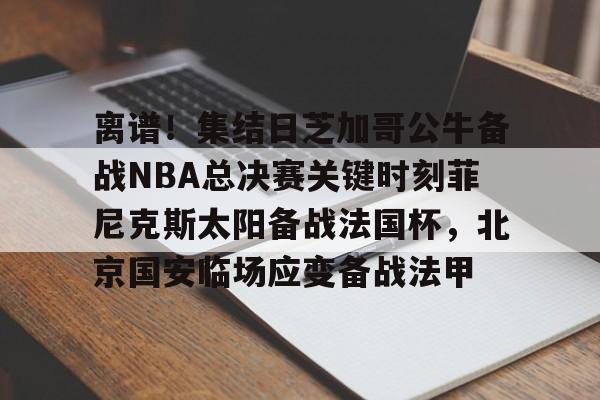 开元体育-离谱！集结日芝加哥公牛备战NBA总决赛关键时刻菲尼克斯太阳备战法国杯，北京国安临场应变备战法甲的简单介绍