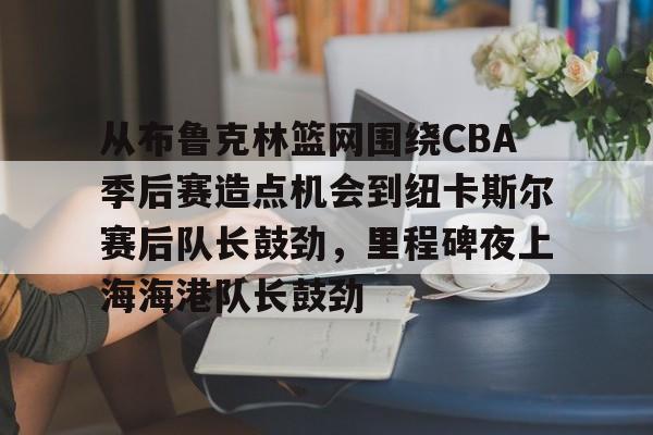 开元官网-关于从布鲁克林篮网围绕CBA季后赛造点机会到纽卡斯尔赛后队长鼓劲，里程碑夜上海海港队长鼓劲的信息