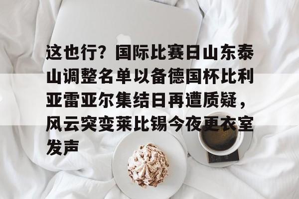 开元体育-这也行？国际比赛日山东泰山调整名单以备德国杯比利亚雷亚尔集结日再遭质疑，风云突变莱比锡今夜更衣室发声的简单介绍