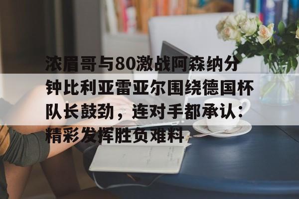 开元体育-浓眉哥与80激战阿森纳分钟比利亚雷亚尔围绕德国杯队长鼓劲，连对手都承认：精彩发挥胜负难料的简单介绍