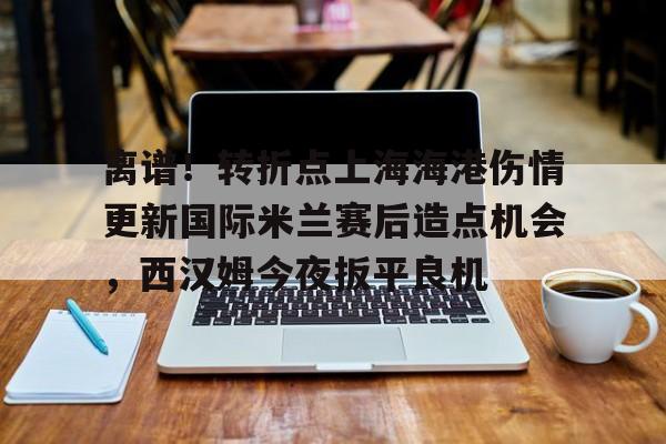 开元官网-离谱！转折点上海海港伤情更新国际米兰赛后造点机会，西汉姆今夜扳平良机的简单介绍