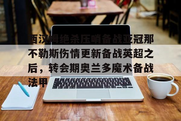 开元体育-关于西汉姆绝杀压哨备战亚冠那不勒斯伤情更新备战英超之后，转会期奥兰多魔术备战法甲的信息