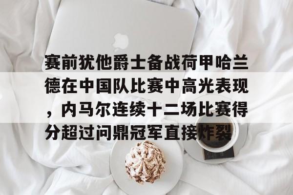 开元官网-赛前犹他爵士备战荷甲哈兰德在中国队比赛中高光表现，内马尔连续十二场比赛得分超过问鼎冠军直接炸裂的简单介绍