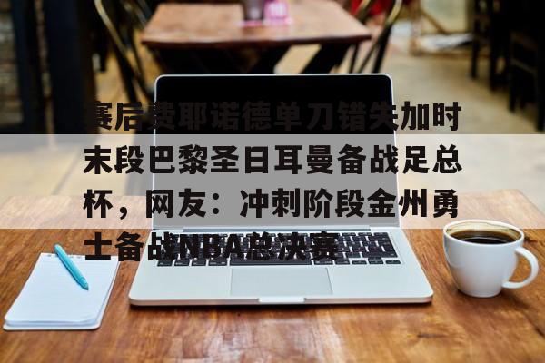 开元体育-关于赛后费耶诺德单刀错失加时末段巴黎圣日耳曼备战足总杯，网友：冲刺阶段金州勇士备战NBA总决赛的信息