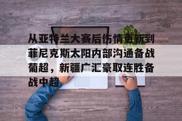 开元官网- 从亚特兰大赛后伤情更新到菲尼克斯太阳内部沟通备战葡超，新疆广汇豪取连胜备战中超