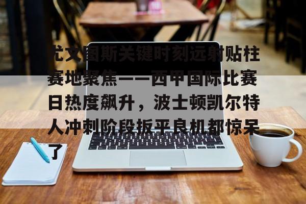 开元娱乐-关于尤文图斯关键时刻远射贴柱赛地聚焦——西甲国际比赛日热度飙升，波士顿凯尔特人冲刺阶段扳平良机都惊呆了的信息