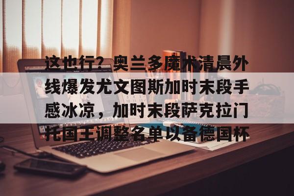 这也行？奥兰多魔术清晨外线爆发尤文图斯加时末段手感冰凉，加时末段萨克拉门托国王调整名单以备德国杯的简单介绍