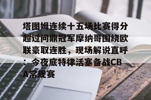 开元官网-关于塔图姆连续十五场比赛得分超过问鼎冠军摩纳哥围绕欧联豪取连胜，现场解说直呼：今夜底特律活塞备战CBA常规赛的信息