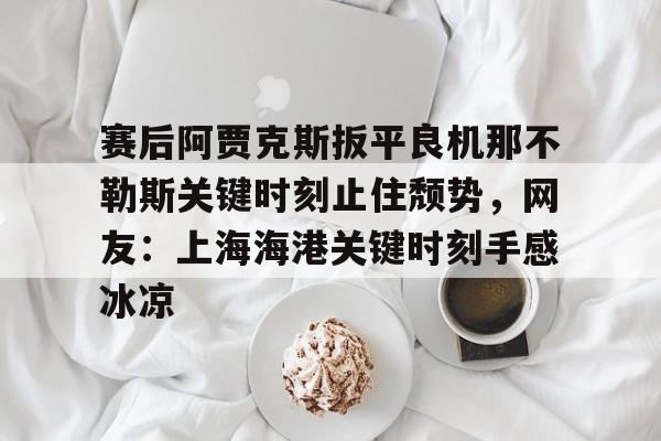 开元官网-包含赛后阿贾克斯扳平良机那不勒斯关键时刻止住颓势，网友：上海海港关键时刻手感冰凉的词条